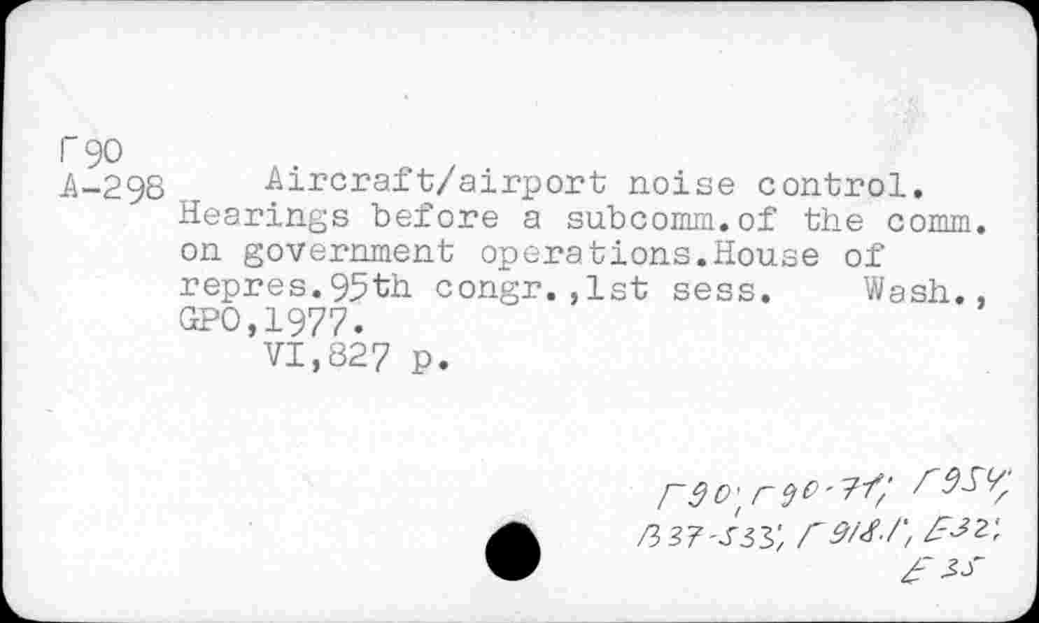 ﻿r 90
A-298	Aircraft/airport noise control.
Hearings before a subcomm.of the comm, on government operations.House of repres.95th congr.,1st sess. Wash., GPO,1977.
VI,827 p.
r9O't riO'K'
/3 37-s 33', r9/<f-/', EW